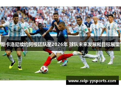 斯卡洛尼续约阿根廷队至2026年 球队未来发展和目标展望 斯卡洛尼续约阿根廷队至2026年 球队未来发展和目标展望