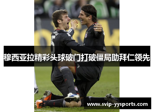穆西亚拉精彩头球破门打破僵局助拜仁领先