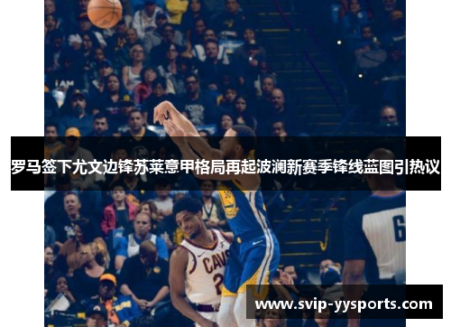 罗马签下尤文边锋苏莱意甲格局再起波澜新赛季锋线蓝图引热议