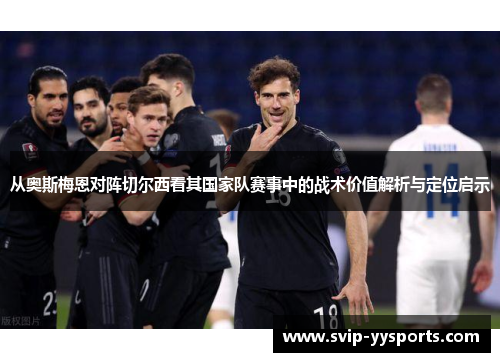 从奥斯梅恩对阵切尔西看其国家队赛事中的战术价值解析与定位启示 从奥斯梅恩对阵切尔西看其国家队赛事中的战术价值解析与定位启示